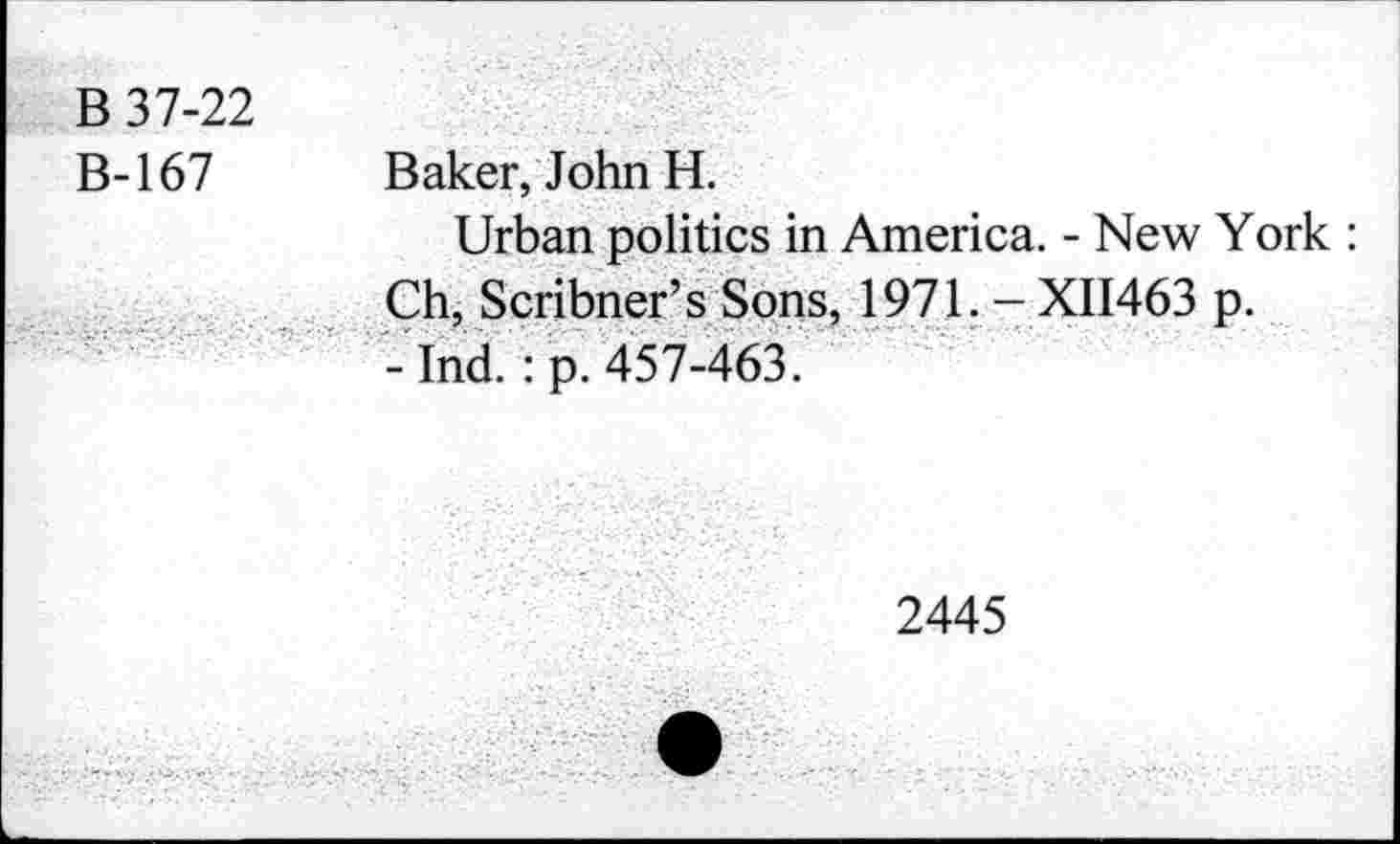 ﻿B 37-22
B-167 Baker, John H.
Urban politics in America. - New York : Ch, Scribner’s Sons, 1971. - XII463 p.
- Ind.: p. 457-463.
2445